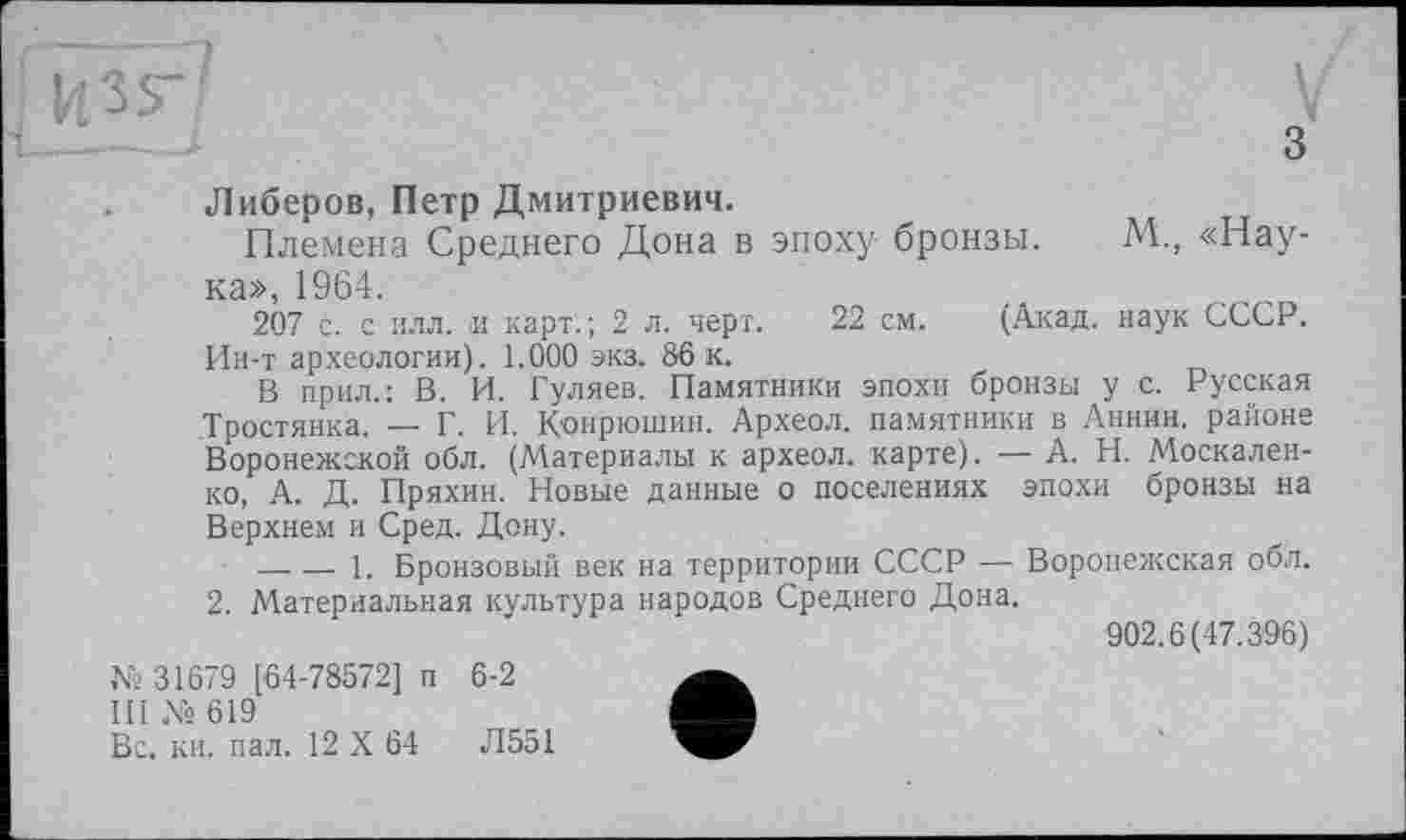 ﻿\,
V
з
Либеров, Петр Дмитриевич.
Племена Среднего Дона в эпоху бронзы. М., «Наука», 1964.
207 с. с илл, и карт.; 2 л. черт. 22 см. (Акад, наук СССР. Ин-т археологии). 1.000 экз. 86 к.
В прил.; В. И. Гуляев. Памятники эпохи бронзы у с. Русская Тростянка. — Г. И. К'онрюшин. Археол. памятники в Аннин, районе Воронежской обл. (Материалы к археол. карте). — А. Н. Москаленко, А. Д. Пряхин. Новые данные о поселениях эпохи бронзы на Верхнем и Сред. Дону.
-------1. Бронзовый век на территории СССР — Воронежская обл. 2. Материальная культура народов Среднего Дона.
902.6(47.396)
№ 31679 [64-78572] п 6-2
III № 619
Вс, кн. пал. 12 X 64	Л551